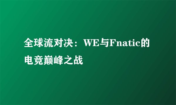 全球流对决:WE与Fnatic的电竞巅峰之战