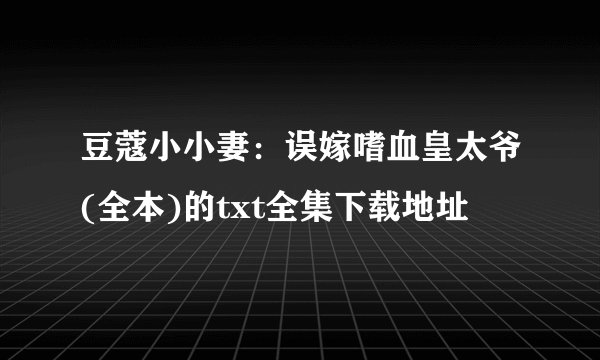 豆蔻小小妻:误嫁嗜血皇太爷(全本)的txt全集下载地址