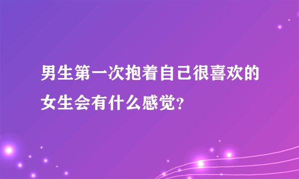 男生第一次抱着自己很喜欢的女生会有什么感觉？