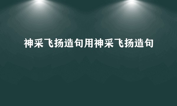 神采飞扬造句用神采飞扬造句
