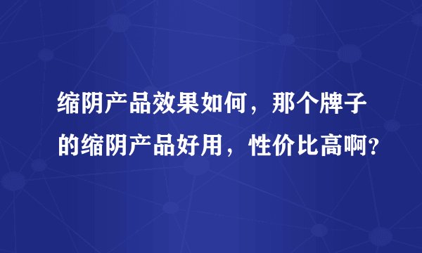 缩阴产品效果如何，那个牌子的缩阴产品好用，性价比高啊？
