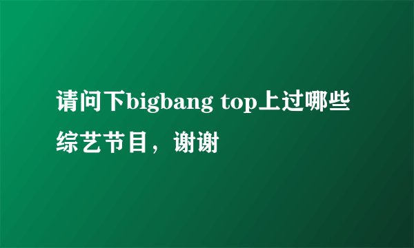请问下bigbang top上过哪些综艺节目,谢谢