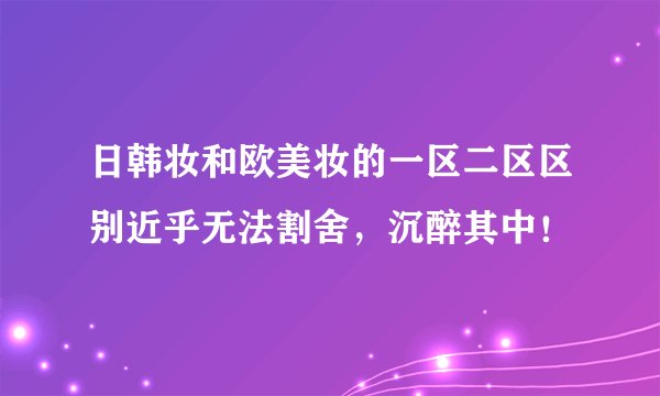 日韩妆和欧美妆的一区二区区别近乎无法割舍，沉醉其中！