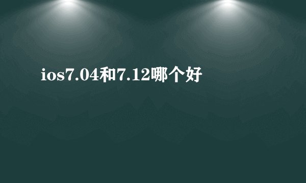 ios7.04和7.12哪个好