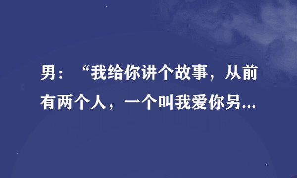 男：“我给你讲个故事，从前有两个人，一个叫我爱你另一个叫我不爱你。有一天，我不爱你死了，还剩下谁
