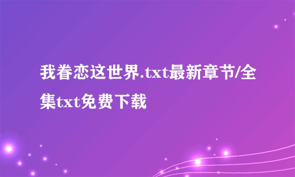 我眷恋这世界.txt最新章节/全集txt免费下载