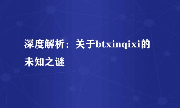深度解析：关于btxinqixi的未知之谜