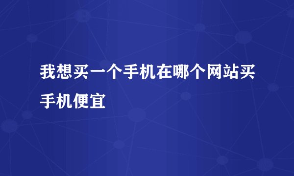 我想买一个手机在哪个网站买手机便宜