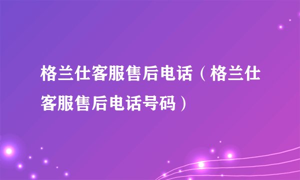 格兰仕客服售后电话（格兰仕客服售后电话号码）