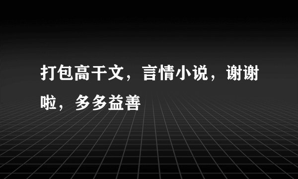 打包高干文，言情小说，谢谢啦，多多益善