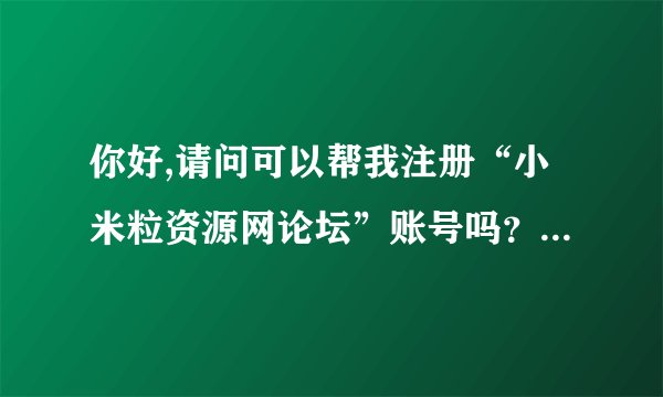 你好,请问可以帮我注册“小米粒资源网论坛”账号吗？万分感谢。...