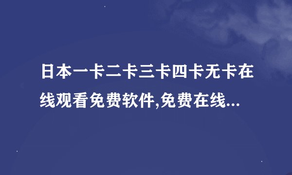 日本一卡二卡三卡四卡无卡在线观看免费软件,免费在线观看日本卡通动画支付宝无需注册