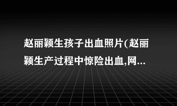 赵丽颖生孩子出血照片(赵丽颖生产过程中惊险出血,网友担心母子安全...