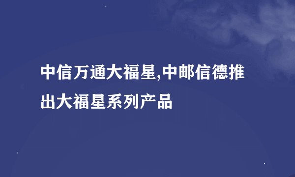 中信万通大福星,中邮信德推出大福星系列产品