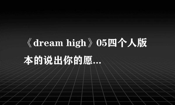 《dream high》05四个人版本的说出你的愿望。 三东和惠美合唱的。及此剧中出现的所有歌、插曲