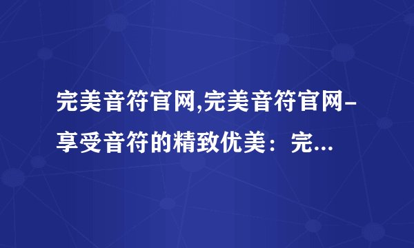 完美音符官网,完美音符官网-享受音符的精致优美：完美音符官网-领略精致音符之美