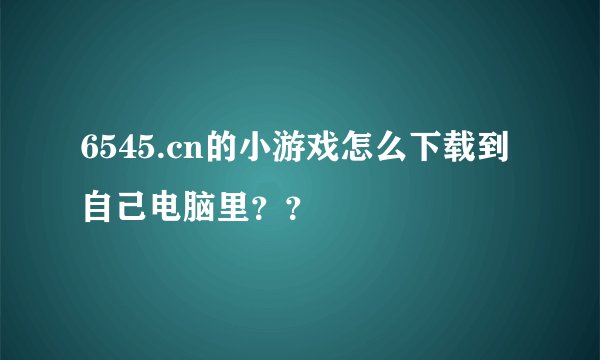 6545.cn的小游戏怎么下载到自己电脑里？？