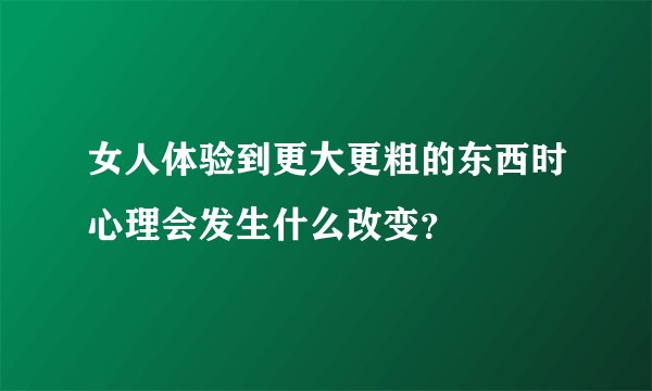 女人体验到更大更粗的东西时心理会发生什么改变？