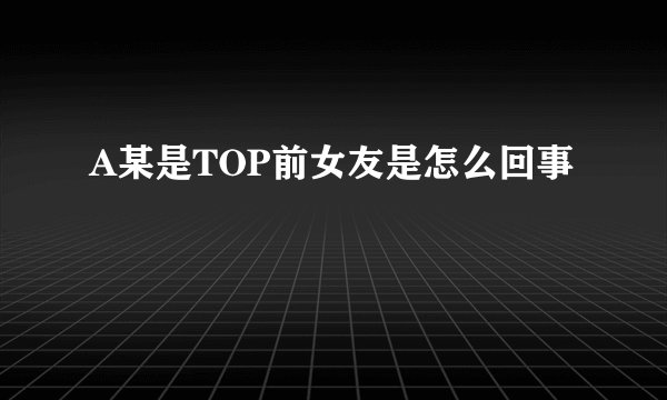 A某是TOP前女友是怎么回事