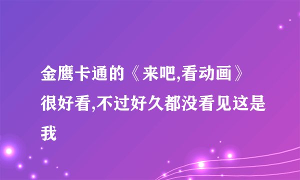 金鹰卡通的《来吧,看动画》很好看,不过好久都没看见这是我