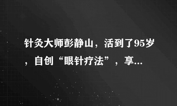 针灸大师彭静山，活到了95岁，自创“眼针疗法”，享誉海内外
