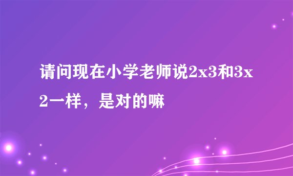 请问现在小学老师说2x3和3x2一样，是对的嘛