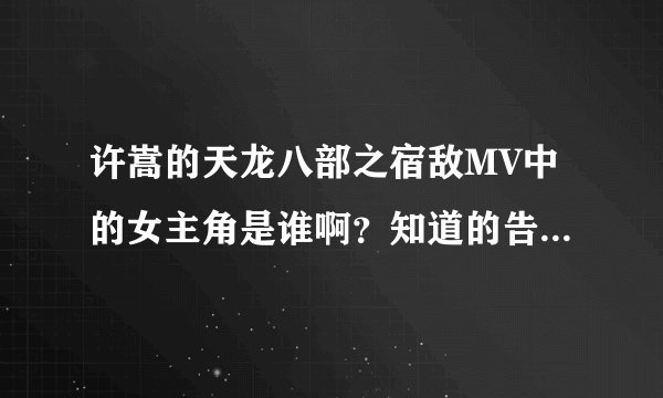 许嵩的天龙八部之宿敌MV中的女主角是谁啊？知道的告知一下，万分感谢！