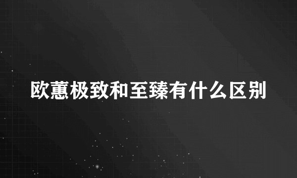 欧蕙极致和至臻有什么区别