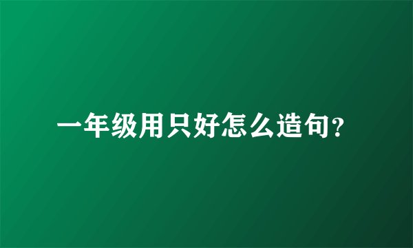 一年级用只好怎么造句？