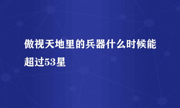 傲视天地里的兵器什么时候能超过53星