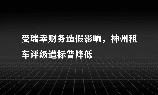 受瑞幸财务造假影响,神州租车评级遭标普降低