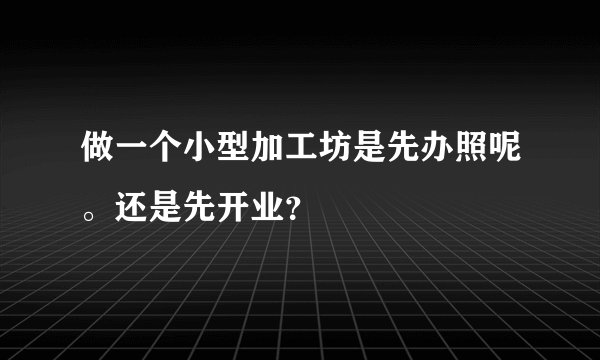 做一个小型加工坊是先办照呢。还是先开业？
