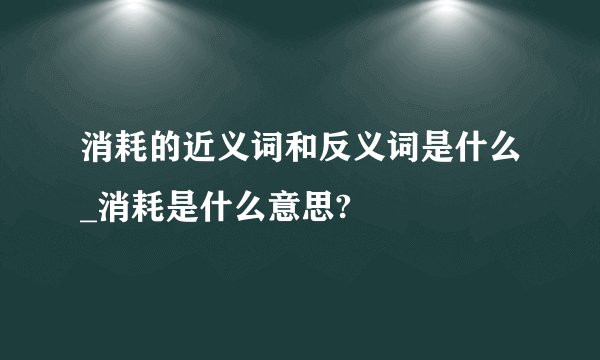 消耗的近义词和反义词是什么_消耗是什么意思?