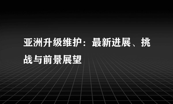 亚洲升级维护：最新进展、挑战与前景展望