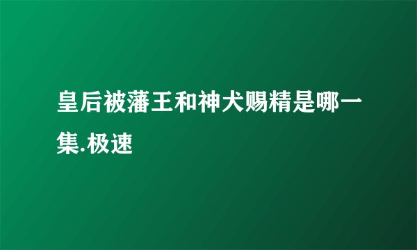 皇后被藩王和神犬赐精是哪一集.极速