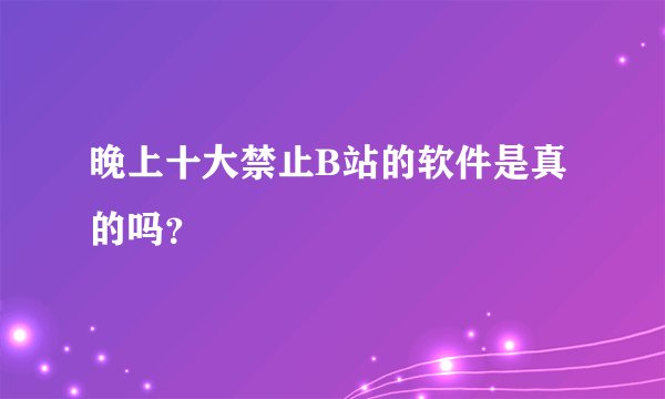 晚上十大禁止B站的软件是真的吗？