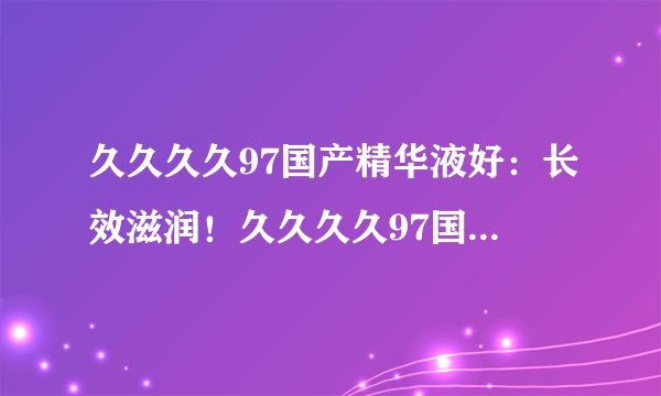 久久久久97国产精华液好：长效滋润！久久久久97国产精华液让您肌肤水润美丽