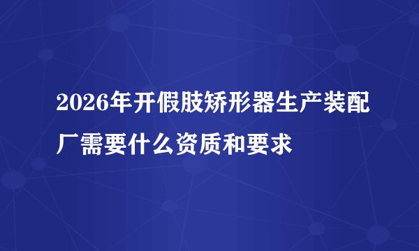 2026年开假肢矫形器生产装配厂需要什么资质和要求