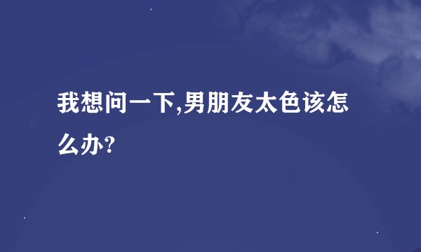 我想问一下,男朋友太色该怎么办?