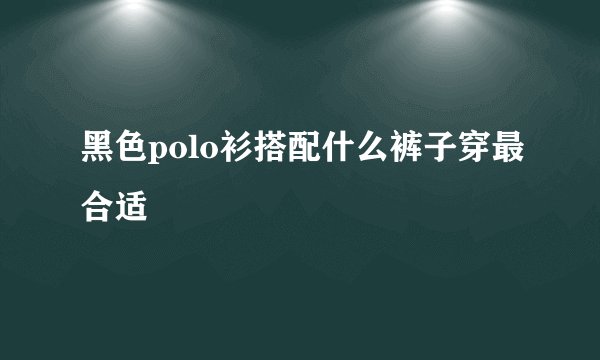 黑色polo衫搭配什么裤子穿最合适
