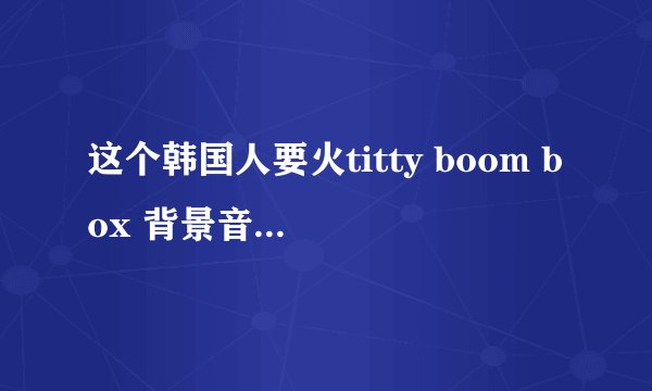 这个韩国人要火titty boom box 背景音乐是什么