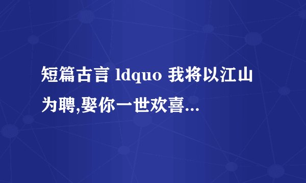 短篇古言 ldquo 我将以江山为聘,娶你一世欢喜 rdquo