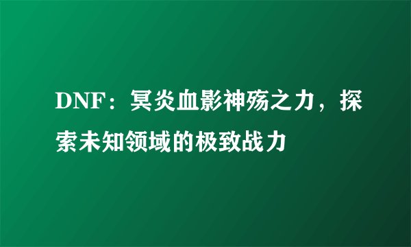 DNF：冥炎血影神殇之力，探索未知领域的极致战力