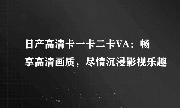 日产高清卡一卡二卡VA：畅享高清画质，尽情沉浸影视乐趣
