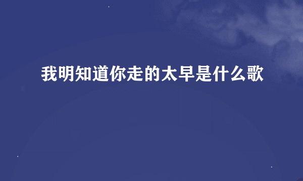 我明知道你走的太早是什么歌