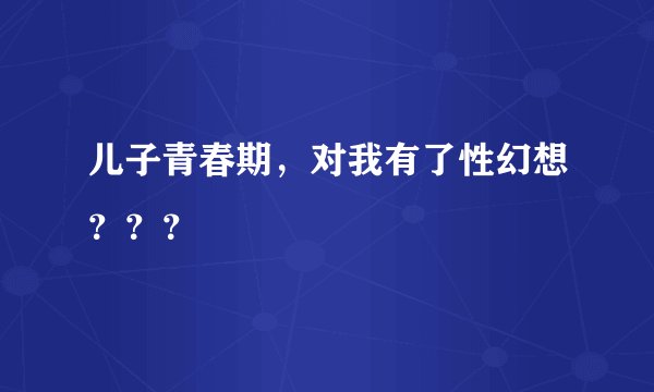 儿子青春期，对我有了性幻想？？？