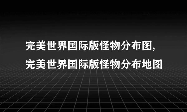 完美世界国际版怪物分布图,完美世界国际版怪物分布地图