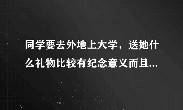 同学要去外地上大学，送她什么礼物比较有纪念意义而且又实惠？