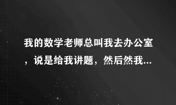 我的数学老师总叫我去办公室，说是给我讲题，然后然我坐在旁边，结果他总是把手放在我的腿侧，我不敢说