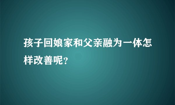 孩子回娘家和父亲融为一体怎样改善呢？